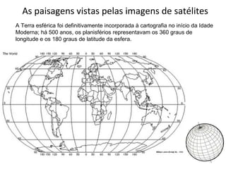 As paisagens vistas pelas imagens de satélites A Terra esférica foi definitivamente incorporada à cartografia no início da Idade Moderna; há 500 anos, os planisférios representavam os 360 graus de longitude e os 180 graus de latitude da esfera. 