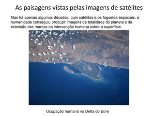 As paisagens vistas pelas imagens de satélites Mas há apenas algumas décadas, com satélites e os foguetes espaciais, a humanidade conseguiu produzir imagens da totalidade do planeta e da extensão das marcas da intervenção humana sobre a superfície. Ocupação humana no Delta do Ebre 