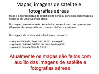 Mapas, imagens de satélite e fotografias aéreas Mapa é a representação da superfície da Terra ou parte dela, desenhada ou impressa em uma superfície plana. Um mapa contém uma série de símbolos convencionais  que representam diferentes elementos artificiais, naturais, históricos e culturais. Um mapa pode mostrar vários fenômenos, tais como: ->  a quantidade de chuva que cai em uma região; ->  quantas pessoas existem em determinado país; ->  o relevo da superfície da Terra; Atualmente os mapas são feitos com auxílio das imagens de satélite e fotografias aéreas 