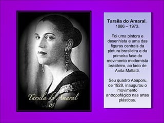 Tarsila do Amaral ,   1886 – 1973. Foi uma pintora e desenhista e uma das figuras centrais da pintura brasileira e da primeira fase do movimento modernista brasileiro, ao lado de Anita Malfatti. Seu quadro Abaporu, de 1928, inaugurou o movimento antropofágico nas artes plásticas. 