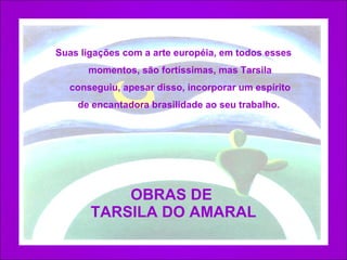 OBRAS DE  TARSILA DO AMARAL Suas ligações com a arte européia, em todos esses momentos, são fortíssimas, mas Tarsila conseguiu, apesar disso, incorporar um espírito de encantadora brasilidade ao seu trabalho.  