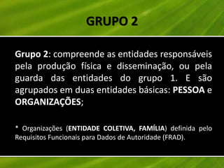 GRUPO 2

Grupo 2: compreende as entidades responsáveis
pela produção física e disseminação, ou pela
guarda das entidades do grupo 1. E são
agrupados em duas entidades básicas: PESSOA e
ORGANIZAÇÕES;

* Organizações (ENTIDADE COLETIVA, FAMÍLIA) definida pelo
Requisitos Funcionais para Dados de Autoridade (FRAD).
 