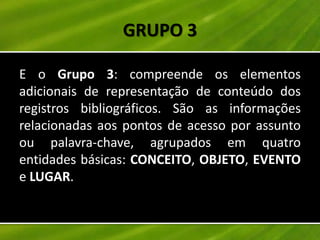GRUPO 3

E o Grupo 3: compreende os elementos
adicionais de representação de conteúdo dos
registros bibliográficos. São as informações
relacionadas aos pontos de acesso por assunto
ou palavra-chave, agrupados em quatro
entidades básicas: CONCEITO, OBJETO, EVENTO
e LUGAR.
 