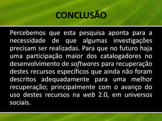 CONCLUSÃO
Percebemos que esta pesquisa aponta para a
necessidade de que algumas investigações
precisam ser realizadas. Para que no futuro haja
uma participação maior dos catalogadores no
desenvolvimento de softwares para recuperação
destes recursos específicos que ainda não foram
descritos adequadamente para uma melhor
recuperação; principalmente com o avanço do
uso destes recursos na web 2.0, em universos
sociais.
 