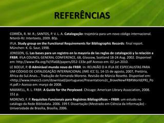 REFERÊNCIAS
CORRÊA, R. M. R.; SANTOS, P. V. L. A. Catalogação: trajetória para um novo código internacional.
Niterói-RJ: Intertexto, 2009. 80p.
IFLA. Study group on the Functional Requirements for Bibliographic Records: final report.
München: K. G. Saur, 1998.
JONSSON, G. Las bases para un registro en la mayoría de las reglas de catalogació y la relación a
FRBR. IFLA COUNCIL GENERAL CONFERENCE, 68, Glascow, Scotland 18-24 Aug. 2002. Disponível
em: http://www.ifla.org/IV/ifla68/papers/052-133e.pdf Acesso em: 02 jun 2010.
LE BOEUF, P. O Admirável mundo novo do FRBR. In: REUNIÃO D A IFLA DE ESPECIALISTAS PARA
UM CÓDIGO DE CATALOGAÇÃO INTERNACIONAL (IME ICC 5), 14-15 de agosto, 2007, Pretória,
África do Sul.Anais... Tradução de Fernanda Moreno. Revisão de Márcia Rosetto. Disponível em:
<http://www.imeicc5.com/download/portuguese/Presentations2c_BraveNewFRBRWorld(PR)_Po
rt.pdf.> Acesso em: março de 2008.
MAXWELL, R. L. FRBR: A Guide for the Perplexed. Chicago: American Library Association, 2008.
151 p.
MORENO, F. P. Requisitos Funcionais para Registros Bibliográficos – FRBR: um estudo no
catálogo da Rede Bibliodata. 2006. 199 f. Dissertação (Mestrado em Ciência da Informação) -
Universidade de Brasília, Brasília, 2006.
 