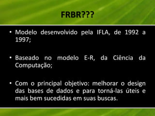FRBR???
• Modelo desenvolvido pela IFLA, de 1992 a
  1997;

• Baseado no modelo E-R, da Ciência da
  Computação;

• Com o principal objetivo: melhorar o design
  das bases de dados e para torná-las úteis e
  mais bem sucedidas em suas buscas.
 