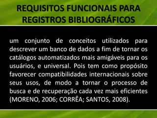 REQUISITOS FUNCIONAIS PARA
   REGISTROS BIBLIOGRÁFICOS

um conjunto de conceitos utilizados para
descrever um banco de dados a fim de tornar os
catálogos automatizados mais amigáveis para os
usuários, e universal. Pois tem como propósito
favorecer compatibilidades internacionais sobre
seus usos, de modo a tornar o processo de
busca e de recuperação cada vez mais eficientes
(MORENO, 2006; CORRÊA; SANTOS, 2008).
 