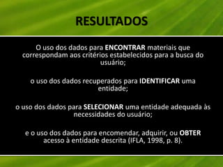 RESULTADOS
     O uso dos dados para ENCONTRAR materiais que
 correspondam aos critérios estabelecidos para a busca do
                         usuário;

    o uso dos dados recuperados para IDENTIFICAR uma
                        entidade;

o uso dos dados para SELECIONAR uma entidade adequada às
                 necessidades do usuário;

  e o uso dos dados para encomendar, adquirir, ou OBTER
        acesso à entidade descrita (IFLA, 1998, p. 8).
 