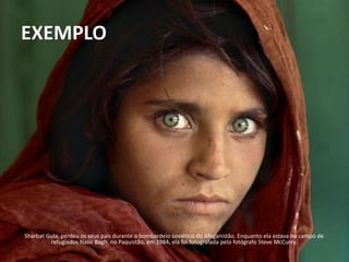 EXEMPLO




Sharbat Gula, perdeu os seus pais durante o bombardeio soviético do Afeganistão. Enquanto ela estava no campo de
         refugiados Nasir Bagh, no Paquistão, em 1984, ela foi fotografada pelo fotógrafo Steve McCurry.
 