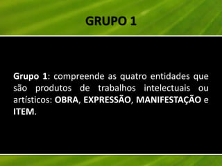 GRUPO 1


Grupo 1: compreende as quatro entidades que
são produtos de trabalhos intelectuais ou
artísticos: OBRA, EXPRESSÃO, MANIFESTAÇÃO e
ITEM.
 
