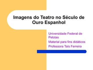 Imagens do Teatro no Século de Ouro Espanhol Universidade Federal de Pelotas Material para fins didáticos Professora Taís Ferreira 