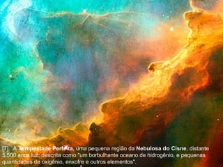 [7]  A  Tempestade Perfeita , uma pequena região da  Nebulosa do Cisne , distante 5.500 anos luz; descrita como "um borbulhante oceano de hidrogênio, e pequenas quantidades de oxigênio, enxofre e outros elementos".  