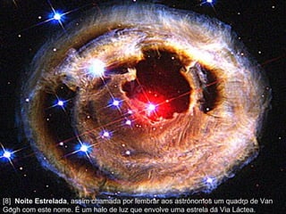 [8]  Noite Estrelada , assim chamada por lembrar aos astrónomos um quadro de Van Gogh com este nome. É um halo de luz que envolve uma estrela da Via Láctea.  