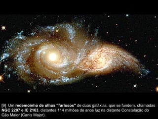[9]  Um  redemoinho de olhos "furiosos"  de duas galáxias, que se fundem, chamadas  NGC 2207 e IC 2163 , distantes 114 milhões de anos luz na distante Constelação do Cão Maior (Canis Major).  
