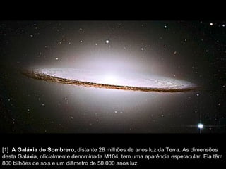 [1]   A Galáxia do Sombrero , distante 28 milhões de anos luz da Terra. As dimensões desta Galáxia, oficialmente denominada M104, tem uma aparência espetacular. Ela têm 800 bilhões de sois e um diâmetro de 50.000 anos luz.  