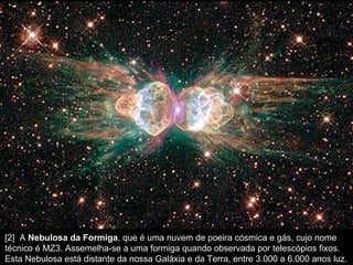 [2]  A  Nebulosa da Formiga , que é uma nuvem de poeira cósmica e gás, cujo nome técnico é MZ3. Assemelha-se a uma formiga quando observada por telescópios fixos. Esta Nebulosa está distante da nossa Galáxia e da Terra, entre 3.000 a 6.000 anos luz.  