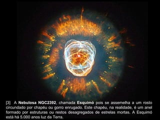 [3]   A  Nebulosa NGC2392 , chamada  Esquimó  pois se assemelha a um rosto circundado por chapéu ou gorro enrugado. Este chapéu, na realidade, é um anel formado por estruturas ou restos desagregados de estrelas mortas. A Esquimó está há 5.000 anos luz da Terra.  