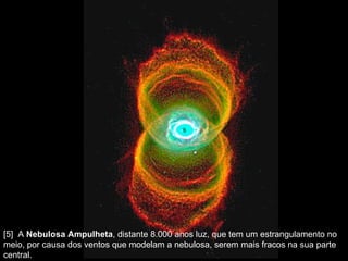 [5]  A  Nebulosa Ampulheta , distante 8.000 anos luz, que tem um estrangulamento no meio, por causa dos ventos que modelam a nebulosa, serem mais fracos na sua parte central.  