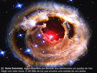 [8]  Noite Estrelada , assim chamada por lembrar aos astrônomos um quadro de Van Gogh com este nome. É um halo de luz que envolve uma estrela da via Láctea.  