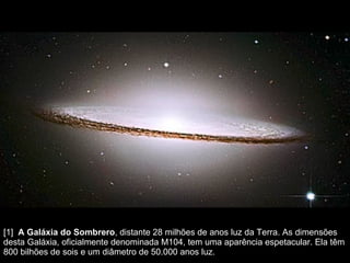 [1]   A Galáxia do Sombrero , distante 28 milhões de anos luz da Terra. As dimensões desta Galáxia, oficialmente denominada M104, tem uma aparência espetacular. Ela têm 800 bilhões de sois e um diâmetro de 50.000 anos luz.  