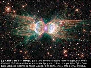 [2]  A  Nebulosa da Formiga , que é uma nuvem de poeira cósmica e gás, cujo nome técnico é Mz3. Assemelha-se a uma formiga quando observada por telescópios fixos. Esta Nebulosa, distante da nossa Galáxia, e da Terra, entre 3.000 a 6.000 anos luz.  