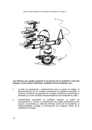 MANUAL PARA COMISIONES DE SEGURIDAD E HIGIENE EN EL TRABAJO




Los factores que pueden propiciar la ocurrencia de la condición o del acto
inseguro, como causas indirectas o mediatas de los accidentes, son:


1.   La falta de capacitación y adiestramiento para el puesto de trabajo, el
     desconocimiento de las medidas preventivas de accidentes laborales, la
     carencia de hábitos de seguridad en el trabajo, problemas psicosociales y
     familiares, así como conflictos interpersonales con los compañeros y jefes.

2.   Características personales: la confianza excesiva, la actitud de
     incumplimiento a normas y procedimientos de trabajo establecidos como
     seguros, los atavismos y creencias erróneas acerca de los accidentes, la
     irresponsabilidad, la fatiga y la disminución, por cualquier motivo, de la
     habilidad en el trabajo.




13
 