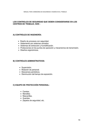 MANUAL PARA COMISIONES DE SEGURIDAD E HIGIENE EN EL TRABAJO




LOS CONTROLES DE SEGURIDAD QUE DEBEN CONSIDERARSE EN LOS
CENTROS DE TRABAJO, SON :




A) CONTROLES DE INGENIERÍA:


    •   Diseño de procesos con seguridad.
    •   Aislamiento por sistemas cerrados.
    •   Sistemas de extracción y humidificación.
    •   Protecciones en los puntos de operación y mecanismos de transmisión.
    •   Diseños ergonómicos.




B) CONTROLES ADMINISTRATIVOS:


        •       Supervisión.
        •       Rotación de personal.
        •       Descansos periódicos.
        •       Disminución del tiempo de exposición.




C) EQUIPO DE PROTECCIÓN PERSONAL:


            •    Caretas.
            •    Mandiles.
            •    Mascarillas.
            •    Guantes.
            •    Zapatos de seguridad, etc.




                                                                                14
 