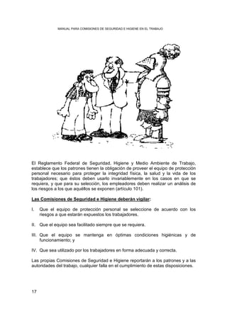 MANUAL PARA COMISIONES DE SEGURIDAD E HIGIENE EN EL TRABAJO




El Reglamento Federal de Seguridad, Higiene y Medio Ambiente de Trabajo,
establece que los patrones tienen la obligación de proveer el equipo de protección
personal necesario para proteger la integridad física, la salud y la vida de los
trabajadores; que éstos deben usarlo invariablemente en los casos en que se
requiera, y que para su selección, los empleadores deben realizar un análisis de
los riesgos a los que aquéllos se exponen (artículo 101).

Las Comisiones de Seguridad e Higiene deberán vigilar:

I.   Que el equipo de protección personal se seleccione de acuerdo con los
     riesgos a que estarán expuestos los trabajadores.

II. Que el equipo sea facilitado siempre que se requiera.

III. Que el equipo se mantenga en óptimas condiciones higiénicas y de
     funcionamiento; y

IV. Que sea utilizado por los trabajadores en forma adecuada y correcta.

Las propias Comisiones de Seguridad e Higiene reportarán a los patrones y a las
autoridades del trabajo, cualquier falla en el cumplimiento de estas disposiciones.




17
 