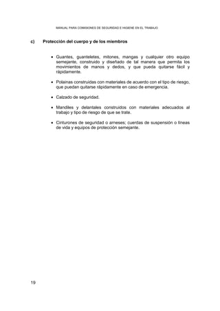 MANUAL PARA COMISIONES DE SEGURIDAD E HIGIENE EN EL TRABAJO



c)   Protección del cuerpo y de los miembros


        • Guantes, guanteletes, mitones, mangas y cualquier otro equipo
          semejante, construido y diseñado de tal manera que permita los
          movimientos de manos y dedos, y que pueda quitarse fácil y
          rápidamente.

        • Polainas construidas con materiales de acuerdo con el tipo de riesgo,
          que puedan quitarse rápidamente en caso de emergencia.

        • Calzado de seguridad.

        • Mandiles y delantales construidos con materiales adecuados al
          trabajo y tipo de riesgo de que se trate.

        • Cinturones de seguridad o arneses; cuerdas de suspensión o líneas
          de vida y equipos de protección semejante.




19
 
