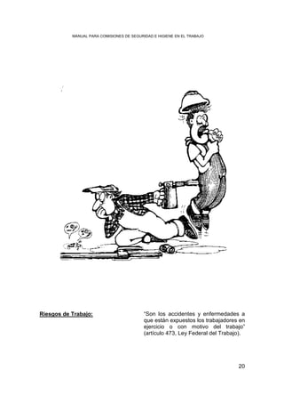 MANUAL PARA COMISIONES DE SEGURIDAD E HIGIENE EN EL TRABAJO




Riesgos de Trabajo:                        “Son los accidentes y enfermedades a
                                           que están expuestos los trabajadores en
                                           ejercicio o con motivo del trabajo”
                                           (artículo 473, Ley Federal del Trabajo).




                                                                                20
 