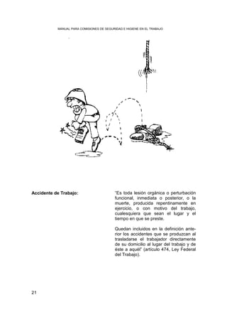 MANUAL PARA COMISIONES DE SEGURIDAD E HIGIENE EN EL TRABAJO




Accidente de Trabajo:                      “Es toda lesión orgánica o perturbación
                                           funcional, inmediata o posterior, o la
                                           muerte, producida repentinamente en
                                           ejercicio, o con motivo del trabajo,
                                           cualesquiera que sean el lugar y el
                                           tiempo en que se preste.

                                           Quedan incluidos en la definición ante-
                                           rior los accidentes que se produzcan al
                                           trasladarse el trabajador directamente
                                           de su domicilio al lugar del trabajo y de
                                           éste a aquél” (artículo 474, Ley Federal
                                           del Trabajo).




21
 