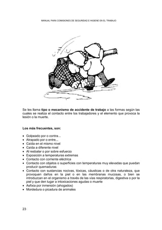 MANUAL PARA COMISIONES DE SEGURIDAD E HIGIENE EN EL TRABAJO




Se les llama tipo o mecanismo de accidente de trabajo a las formas según las
cuales se realiza el contacto entre los trabajadores y el elemento que provoca la
lesión o la muerte.


Los más frecuentes, son:

• Golpeado por o contra...
• Atrapado por o entre...
• Caída en el mismo nivel
• Caída a diferente nivel
• Al resbalar o por sobre esfuerzo
• Exposición a temperaturas extremas
• Contacto con corriente eléctrica
• Contacto con objetos o superficies con temperaturas muy elevadas que puedan
  producir quemaduras
• Contacto con sustancias nocivas, tóxicas, cáusticas o de otra naturaleza, que
  provoquen daños en la piel o en las membranas mucosas, o bien se
  introduzcan en el organismo a través de las vías respiratorias, digestiva o por la
  piel y que den lugar a intoxicaciones agudas o muerte
• Asfixia por inmersión (ahogados)
• Mordedura o picadura de animales




23
 