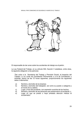 MANUAL PARA COMISIONES DE SEGURIDAD E HIGIENE EN EL TRABAJO




El responsable de dar aviso sobre los accidentes de trabajo es el patrón.

La Ley Federal del Trabajo, en su artículo 504, fracción V establece, entre otras,
la siguiente obligación a los patrones:

    “Dar aviso a la Secretaría del Trabajo y Previsión Social, al Inspector del
    Trabajo y a la Junta de Conciliación Permanente o a la de Conciliación y
    Arbitraje, dentro de las 72 horas siguientes, proporcionando los siguientes
    datos o elementos:

     a)      Nombre y domicilio de la empresa;
     b)      Nombre y domicilio del trabajador, así como su puesto o categoría y
             el monto de su salario;
     c)      Lugar y hora del accidente, con expresión suscinta de los hechos;
     d)      Nombre y domicilio de las personas que presenciaron el accidente; y
     e)      Lugar en que se presta o haya prestado atención médica al
             accidentado.”




                                                                               24
 