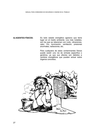 MANUAL PARA COMISIONES DE SEGURIDAD E HIGIENE EN EL TRABAJO




A) AGENTES FÍSICOS:           Es todo estado energético agresivo que tiene
                              lugar en el medio ambiente. Los más notables,
                              son los que se relacionan con ruido, vibraciones,
                              calor, frío, iluminación, ventilación, presiones
                              anormales, radiaciones, etc.

                              Para cualquiera de estos contaminantes físicos
                              puede existir una vía de entrada específica o
                              genérica, ya que sus efectos son debidos a
                              cambios energéticos que pueden actuar sobre
                              órganos concretos.




27
 