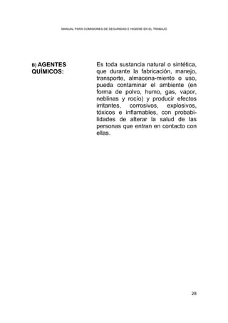 MANUAL PARA COMISIONES DE SEGURIDAD E HIGIENE EN EL TRABAJO




B) AGENTES                 Es toda sustancia natural o sintética,
QUÍMICOS:                  que durante la fabricación, manejo,
                           transporte, almacena-miento o uso,
                           pueda contaminar el ambiente (en
                           forma de polvo, humo, gas, vapor,
                           neblinas y rocío) y producir efectos
                           irritantes, corrosivos, explosivos,
                           tóxicos e inflamables, con probabi-
                           lidades de alterar la salud de las
                           personas que entran en contacto con
                           ellas.




                                                                      28
 