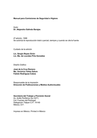 Manual para Comisiones de Seguridad e Higiene



Autor
Dr. Alejandro Galindo Barajas



4ª edición, 1998
Se autoriza la reproducción total o parcial, siempre y cuando se cite la fuente



Cuidado de la edición

Lic. Sergio Reyes Girón
Lic. Ma. de Lourdes Piña González



Diseño Gráfico

José de la Cruz Romero
Ma. Verónica Yáñez Salum
Fabián Rodríguez Cobos



Responsable de la impresión
Dirección de Publicaciones y Medios Audiovisuales




Secretaría del Trabajo y Previsión Social
Av. Anillo Periférico Sur 4271,
Col. Fuentes del Pedregal,
Delegación Tlalpan C.P. 14149
México, D.F.


Impreso en México. Printed in México
 