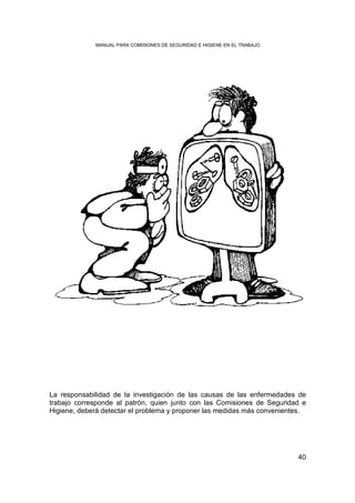MANUAL PARA COMISIONES DE SEGURIDAD E HIGIENE EN EL TRABAJO




La responsabilidad de la investigación de las causas de las enfermedades de
trabajo corresponde al patrón, quien junto con las Comisiones de Seguridad e
Higiene, deberá detectar el problema y proponer las medidas más convenientes.




                                                                           40
 