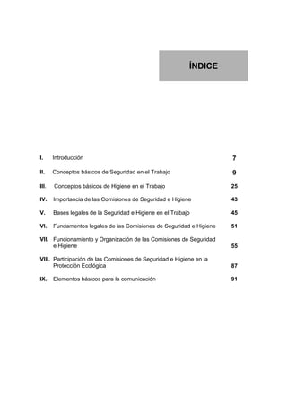 ÍNDICE




I.     Introducción                                                   7

II.    Conceptos básicos de Seguridad en el Trabajo                   9

III.   Conceptos básicos de Higiene en el Trabajo                     25

IV.    Importancia de las Comisiones de Seguridad e Higiene           43

V.     Bases legales de la Seguridad e Higiene en el Trabajo          45

VI.    Fundamentos legales de las Comisiones de Seguridad e Higiene   51

VII. Funcionamiento y Organización de las Comisiones de Seguridad
     e Higiene                                                        55

VIII. Participación de las Comisiones de Seguridad e Higiene en la
      Protección Ecológica                                            87

IX.    Elementos básicos para la comunicación                         91
 