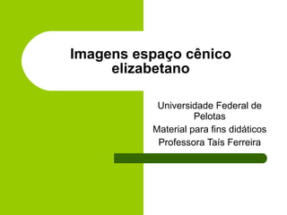 Imagens espaço cênico elizabetano Universidade Federal de Pelotas Material para fins didáticos Professora Taís Ferreira 