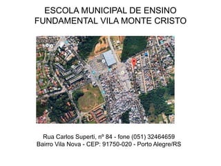 ESCOLA MUNICIPAL DE ENSINO
FUNDAMENTAL VILA MONTE CRISTO
Rua Carlos Superti, nº 84 - fone (051) 32464659
Bairro Vila Nova - CEP: 91750-020 - Porto Alegre/RS
 