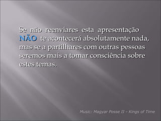 Se  não  reenviares  esta  apresentação  NÃO   te acontecerá absolutamente nada, mas se a partilhares com outras pessoas seremos mais a tomar consciência sobre estes temas. Music: Magyar Posse II - Kings of Time 