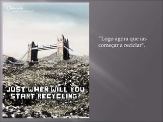 “ Logo agora que ias  começar a reciclar". 