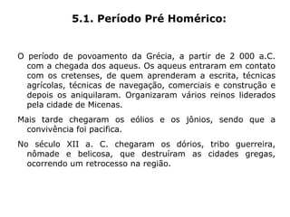 5.1. Período Pré Homérico:


O período de povoamento da Grécia, a partir de 2 000 a.C.
  com a chegada dos aqueus. Os aqueus entraram em contato
  com os cretenses, de quem aprenderam a escrita, técnicas
  agrícolas, técnicas de navegação, comerciais e construção e
  depois os aniquilaram. Organizaram vários reinos liderados
  pela cidade de Micenas.
Mais tarde chegaram os eólios e os jônios, sendo que a
  convivência foi pacifica.
No século XII a. C. chegaram os dórios, tribo guerreira,
  nômade e belicosa, que destruíram as cidades gregas,
  ocorrendo um retrocesso na região.
 