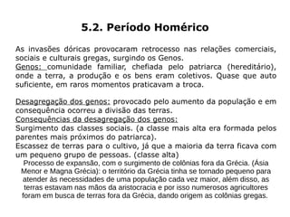 5.2. Período Homérico

As invasões dóricas provocaram retrocesso nas relações comerciais,
sociais e culturais gregas, surgindo os Genos.
Genos: comunidade familiar, chefiada pelo patriarca (hereditário),
onde a terra, a produção e os bens eram coletivos. Quase que auto
suficiente, em raros momentos praticavam a troca.

Desagregação dos genos: provocado pelo aumento da população e em
consequência ocorreu a divisão das terras.
Consequências da desagregação dos genos:
Surgimento das classes sociais. (a classe mais alta era formada pelos
parentes mais próximos do patriarca).
Escassez de terras para o cultivo, já que a maioria da terra ficava com
um pequeno grupo de pessoas. (classe alta)
   Processo de expansão, com o surgimento de colônias fora da Grécia. (Ásia
 Menor e Magna Grécia): o território da Grécia tinha se tornado pequeno para
  atender às necessidades de uma população cada vez maior, além disso, as
   terras estavam nas mãos da aristocracia e por isso numerosos agricultores
  foram em busca de terras fora da Grécia, dando origem as colônias gregas.
 