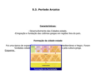 5.3. Período Arcaico




                                  Características:

                       - Desenvolvimento das Cidades-estado,
         -Emigração e fundação das colônias gregas em regiões fora do país.


                            Formação da cidade estado

 Foi uma época de expansão do povo grego por todo mar Mediterrâneo e Negro. Foram
         fundadas cidades-estados independentes, ligadas pela cultura grega.
Esquema:
                            Aristocracia - frátrias - tribo
 