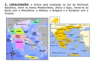1. LOCALIZAÇÃO: a Grécia está localizada no Sul da Península
Balcânica, entre os mares Mediterrâneo, Jônico e Egeu, limita-se ao
Norte com a Macedônia, a Albânia, a Bulgária e a Nordeste com a
Turquia.
 