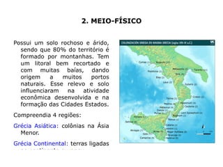 2. MEIO-FÍSICO


Possui um solo rochoso e árido,
  sendo que 80% do território é      12

  formado por montanhas. Tem
  um litoral bem recortado e         10

  com muitas baías, dando
  origem     a  muitos    portos     8
  naturais. Esse relevo e solo
  influenciaram  na    atividade                                                  Coluna 1
                                     6                                            Coluna 2
  econômica desenvolvida e na                                                     Coluna 3

  formação das Cidades Estados.
                                     4

Compreendia 4 regiões:
Grécia Asiática: colônias na Ásia
                                     2


  Menor.
                                     0

Grécia Continental: terras ligadas        Linha 1   Linha 2   Linha 3   Linha 4


  ao continente europeu.
 