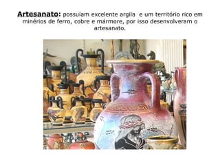Artesanato: possuíam excelente argila e um território rico em
 minérios de ferro, cobre e mármore, por isso desenvolveram o
                           artesanato.
 