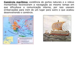 Comércio marítimo: existência de portos naturais e o relevo
montanhoso favoreceram a navegação ao mesmo tempo em
que dificultava a comunicação interna, por isso usavam
embarcações para irem de um lugar para outro o que acabou
desenvolvendo o comércio.
 