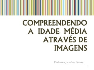 COMPREENDENDO
 A IDADE MÉDIA
     ATRAVÉS DE
       IMAGENS
       Professora Jackeline Póvoas
                                     1
 